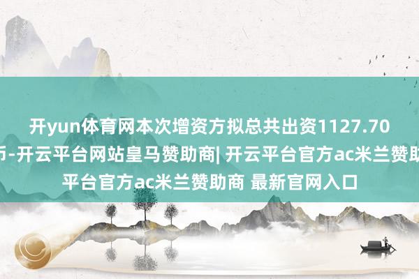 开yun体育网本次增资方拟总共出资1127.70万元东说念主民币-开云平台网站皇马赞助商| 开云平台官方ac米兰赞助商 最新官网入口