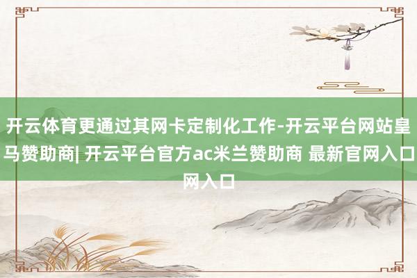 开云体育更通过其网卡定制化工作-开云平台网站皇马赞助商| 开云平台官方ac米兰赞助商 最新官网入口
