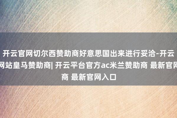 开云官网切尔西赞助商好意思国出来进行妥洽-开云平台网站皇马赞助商| 开云平台官方ac米兰赞助商 最新官网入口