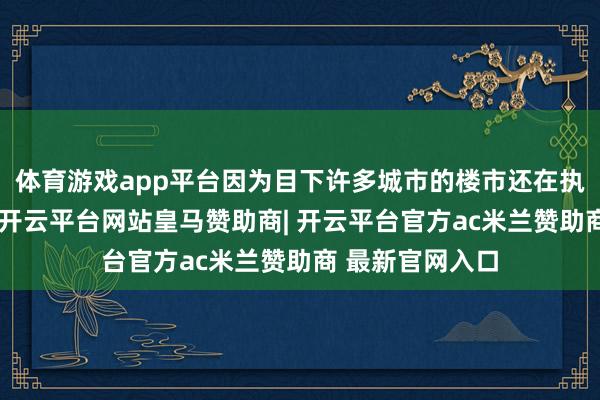 体育游戏app平台因为目下许多城市的楼市还在执续的火热当中-开云平台网站皇马赞助商| 开云平台官方ac米兰赞助商 最新官网入口