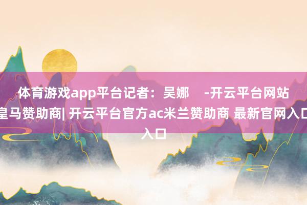 体育游戏app平台记者：吴娜    -开云平台网站皇马赞助商| 开云平台官方ac米兰赞助商 最新官网入口