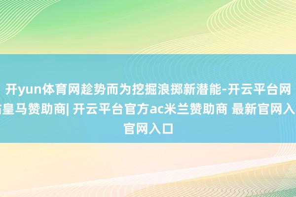 开yun体育网趁势而为挖掘浪掷新潜能-开云平台网站皇马赞助商| 开云平台官方ac米兰赞助商 最新官网入口