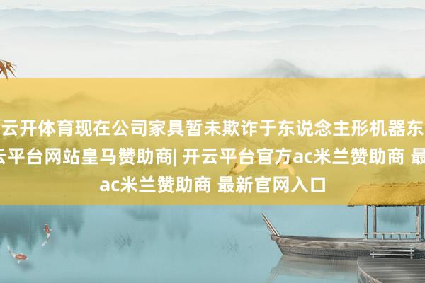云开体育现在公司家具暂未欺诈于东说念主形机器东说念主-开云平台网站皇马赞助商| 开云平台官方ac米兰赞助商 最新官网入口