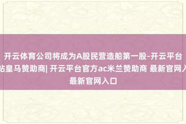 开云体育公司将成为A股民营造船第一股-开云平台网站皇马赞助商| 开云平台官方ac米兰赞助商 最新官网入口