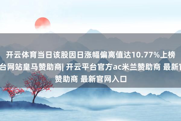 开云体育当日该股因日涨幅偏离值达10.77%上榜-开云平台网站皇马赞助商| 开云平台官方ac米兰赞助商 最新官网入口
