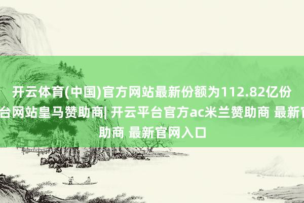 开云体育(中国)官方网站最新份额为112.82亿份-开云平台网站皇马赞助商| 开云平台官方ac米兰赞助商 最新官网入口