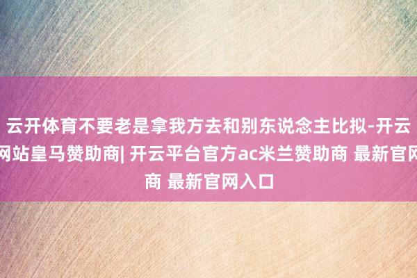 云开体育不要老是拿我方去和别东说念主比拟-开云平台网站皇马赞助商| 开云平台官方ac米兰赞助商 最新官网入口