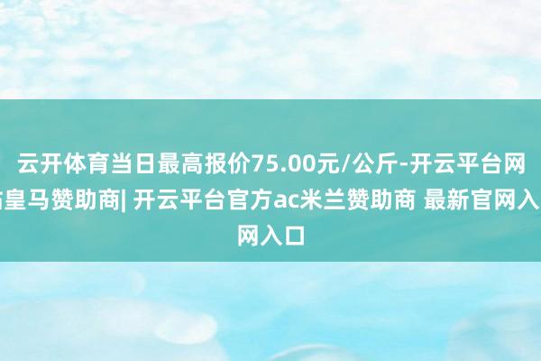 云开体育当日最高报价75.00元/公斤-开云平台网站皇马赞助商| 开云平台官方ac米兰赞助商 最新官网入口