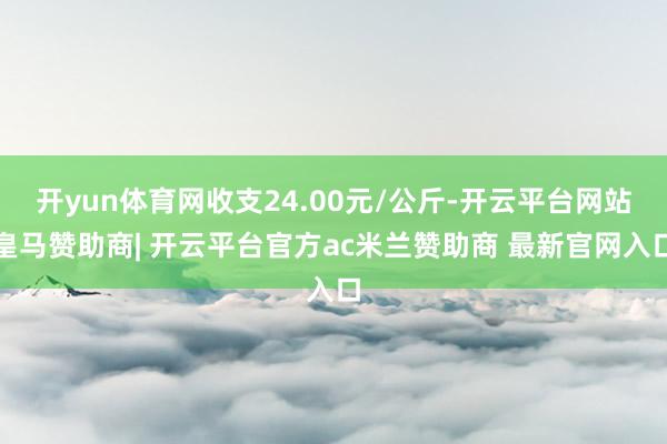 开yun体育网收支24.00元/公斤-开云平台网站皇马赞助商| 开云平台官方ac米兰赞助商 最新官网入口