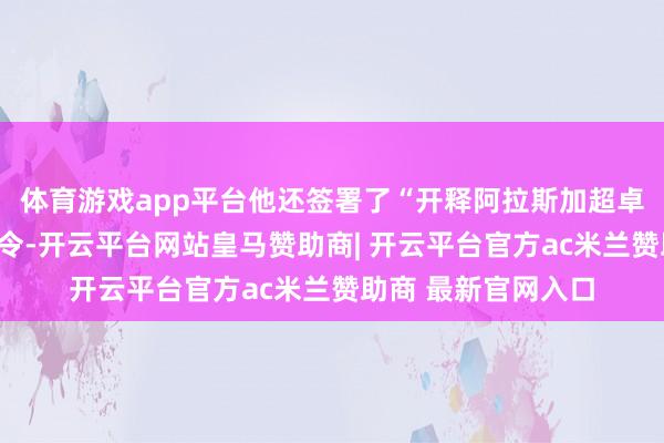 体育游戏app平台他还签署了“开释阿拉斯加超卓资源后劲”的行政令-开云平台网站皇马赞助商| 开云平台官方ac米兰赞助商 最新官网入口