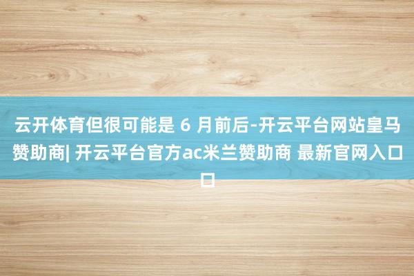 云开体育但很可能是 6 月前后-开云平台网站皇马赞助商| 开云平台官方ac米兰赞助商 最新官网入口