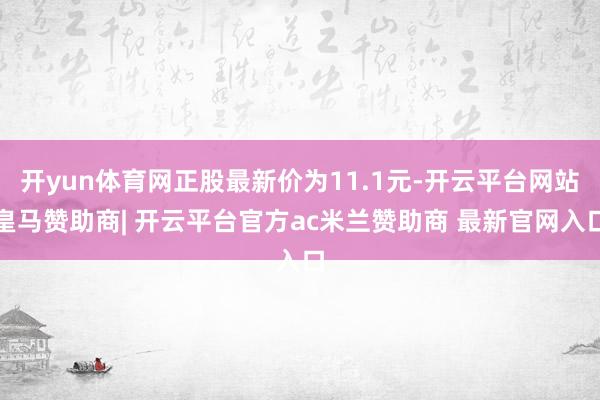 开yun体育网正股最新价为11.1元-开云平台网站皇马赞助商| 开云平台官方ac米兰赞助商 最新官网入口