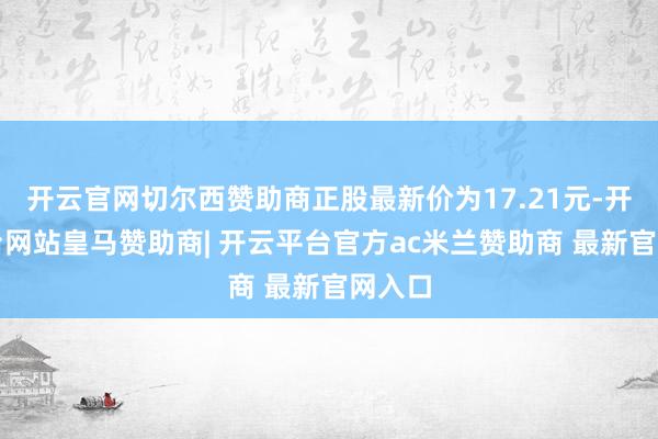 开云官网切尔西赞助商正股最新价为17.21元-开云平台网站皇马赞助商| 开云平台官方ac米兰赞助商 最新官网入口