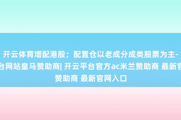 开云体育增配港股；配置仓以老成分成类股票为主-开云平台网站皇马赞助商| 开云平台官方ac米兰赞助商 最新官网入口