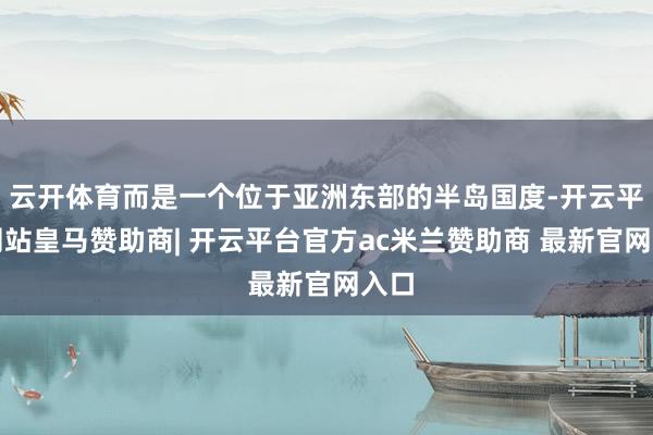 云开体育而是一个位于亚洲东部的半岛国度-开云平台网站皇马赞助商| 开云平台官方ac米兰赞助商 最新官网入口