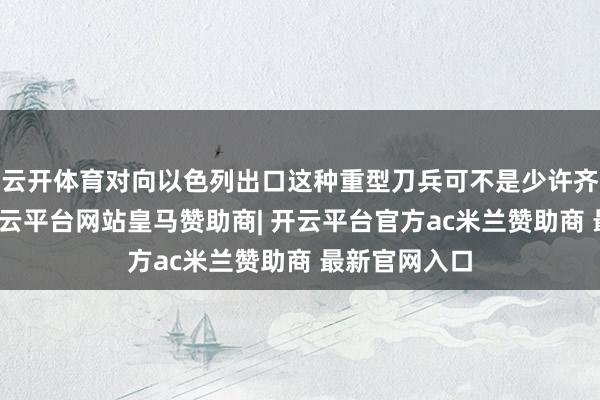 云开体育对向以色列出口这种重型刀兵可不是少许齐没念念法-开云平台网站皇马赞助商| 开云平台官方ac米兰赞助商 最新官网入口