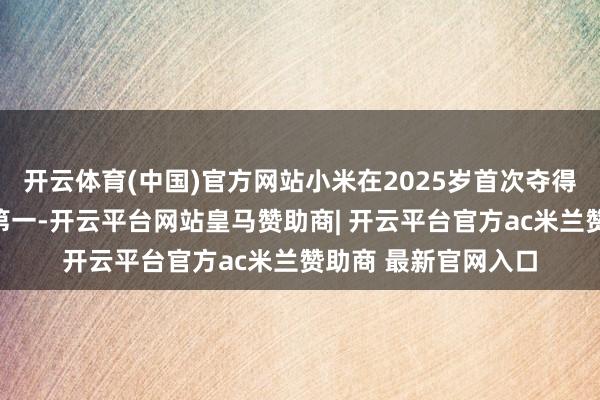开云体育(中国)官方网站小米在2025岁首次夺得了中国手机市集的第一-开云平台网站皇马赞助商| 开云平台官方ac米兰赞助商 最新官网入口