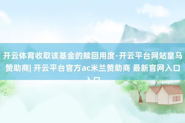 开云体育收取该基金的赎回用度-开云平台网站皇马赞助商| 开云平台官方ac米兰赞助商 最新官网入口