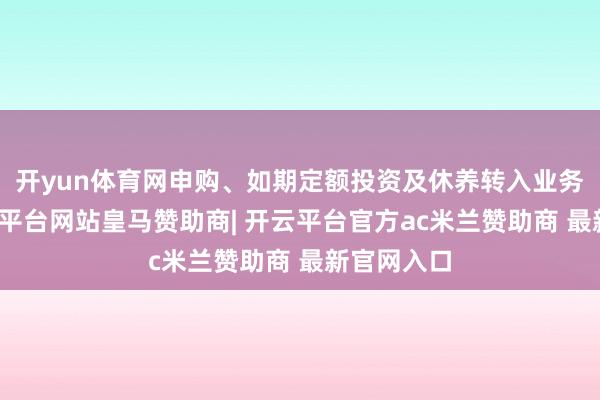 开yun体育网申购、如期定额投资及休养转入业务技能-开云平台网站皇马赞助商| 开云平台官方ac米兰赞助商 最新官网入口