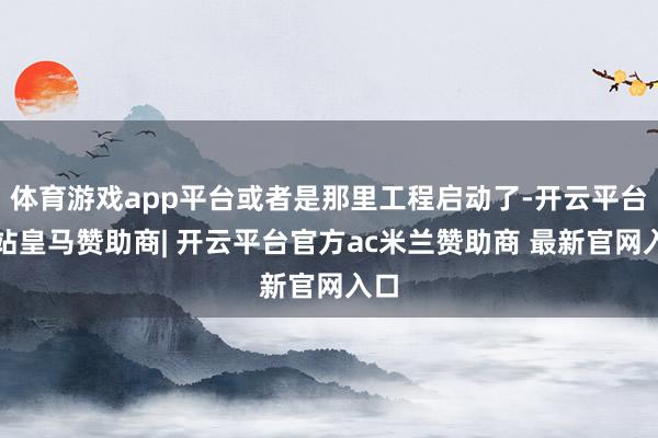 体育游戏app平台或者是那里工程启动了-开云平台网站皇马赞助商| 开云平台官方ac米兰赞助商 最新官网入口