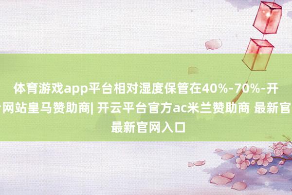 体育游戏app平台相对湿度保管在40%-70%-开云平台网站皇马赞助商| 开云平台官方ac米兰赞助商 最新官网入口