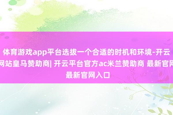 体育游戏app平台选拔一个合适的时机和环境-开云平台网站皇马赞助商| 开云平台官方ac米兰赞助商 最新官网入口