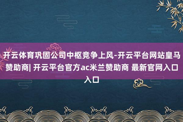 开云体育巩固公司中枢竞争上风-开云平台网站皇马赞助商| 开云平台官方ac米兰赞助商 最新官网入口