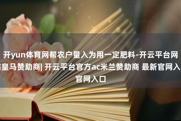 开yun体育网帮农户量入为用一定肥料-开云平台网站皇马赞助商| 开云平台官方ac米兰赞助商 最新官网入口