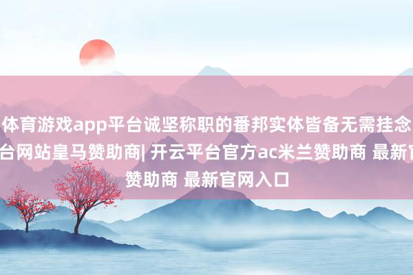 体育游戏app平台诚坚称职的番邦实体皆备无需挂念-开云平台网站皇马赞助商| 开云平台官方ac米兰赞助商 最新官网入口