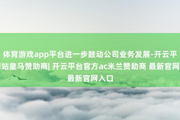 体育游戏app平台进一步鼓动公司业务发展-开云平台网站皇马赞助商| 开云平台官方ac米兰赞助商 最新官网入口