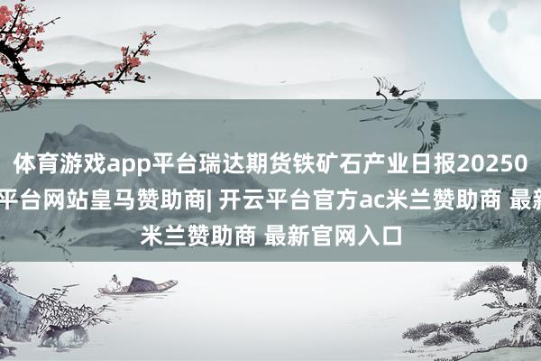 体育游戏app平台瑞达期货铁矿石产业日报20250310-开云平台网站皇马赞助商| 开云平台官方ac米兰赞助商 最新官网入口