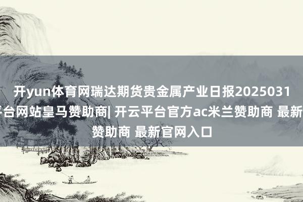 开yun体育网瑞达期货贵金属产业日报20250310-开云平台网站皇马赞助商| 开云平台官方ac米兰赞助商 最新官网入口