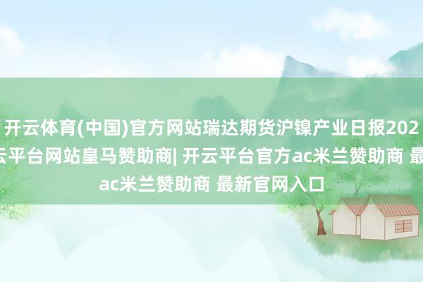 开云体育(中国)官方网站瑞达期货沪镍产业日报20250310-开云平台网站皇马赞助商| 开云平台官方ac米兰赞助商 最新官网入口