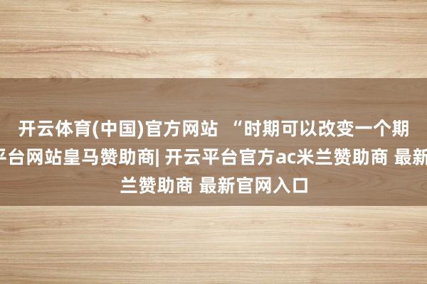 开云体育(中国)官方网站  “时期可以改变一个期间-开云平台网站皇马赞助商| 开云平台官方ac米兰赞助商 最新官网入口