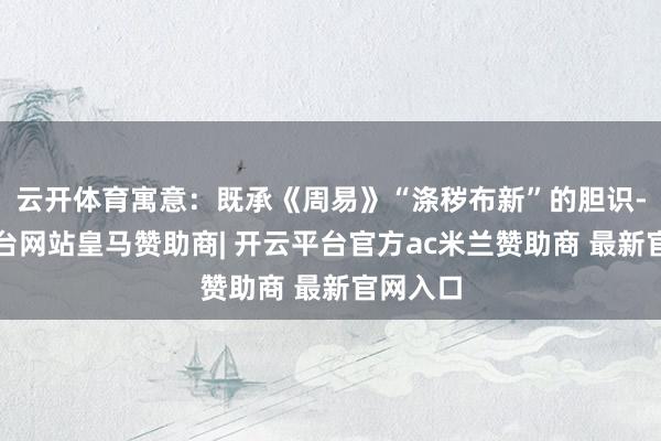 云开体育寓意：既承《周易》“涤秽布新”的胆识-开云平台网站皇马赞助商| 开云平台官方ac米兰赞助商 最新官网入口