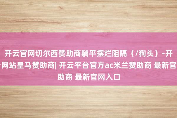 开云官网切尔西赞助商躺平摆烂阻隔（/狗头）-开云平台网站皇马赞助商| 开云平台官方ac米兰赞助商 最新官网入口