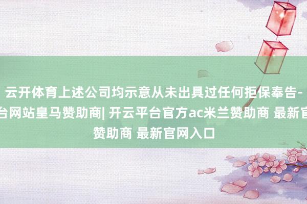 云开体育上述公司均示意从未出具过任何拒保奉告-开云平台网站皇马赞助商| 开云平台官方ac米兰赞助商 最新官网入口