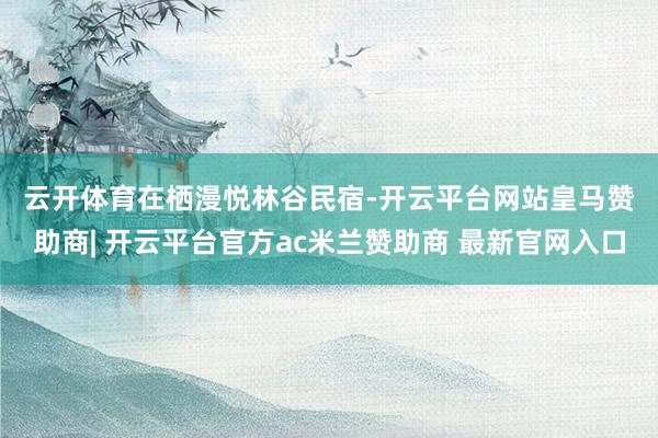 云开体育　　在栖漫悦林谷民宿-开云平台网站皇马赞助商| 开云平台官方ac米兰赞助商 最新官网入口