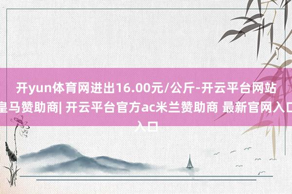 开yun体育网进出16.00元/公斤-开云平台网站皇马赞助商| 开云平台官方ac米兰赞助商 最新官网入口