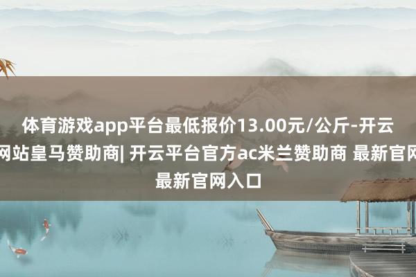 体育游戏app平台最低报价13.00元/公斤-开云平台网站皇马赞助商| 开云平台官方ac米兰赞助商 最新官网入口