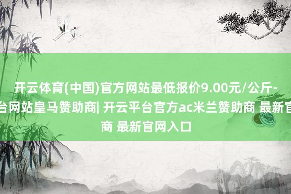 开云体育(中国)官方网站最低报价9.00元/公斤-开云平台网站皇马赞助商| 开云平台官方ac米兰赞助商 最新官网入口