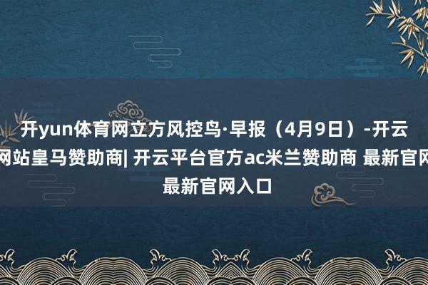 开yun体育网立方风控鸟·早报（4月9日）-开云平台网站皇马赞助商| 开云平台官方ac米兰赞助商 最新官网入口