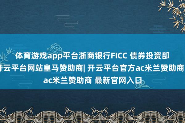 体育游戏app平台　　浙商银行FICC 债券投资部　　中永久来看-开云平台网站皇马赞助商| 开云平台官方ac米兰赞助商 最新官网入口