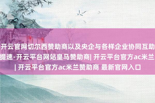 开云官网切尔西赞助商以及央企与各样企业协同互助、融通发展方面正在提速-开云平台网站皇马赞助商| 开云平台官方ac米兰赞助商 最新官网入口