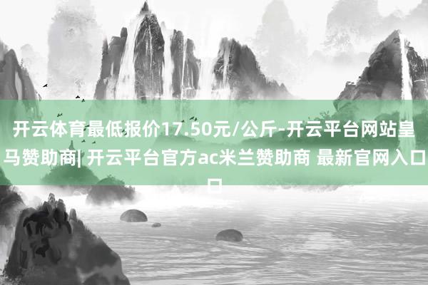 开云体育最低报价17.50元/公斤-开云平台网站皇马赞助商| 开云平台官方ac米兰赞助商 最新官网入口