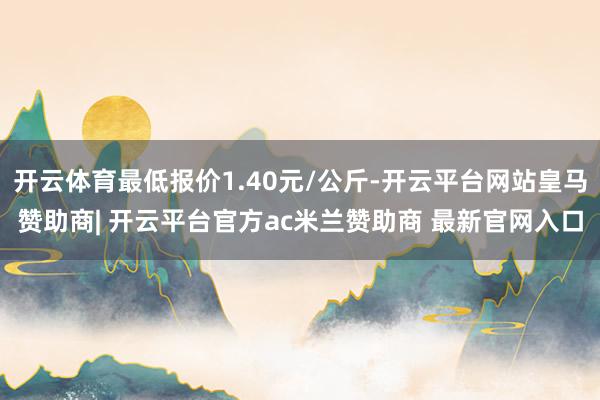 开云体育最低报价1.40元/公斤-开云平台网站皇马赞助商| 开云平台官方ac米兰赞助商 最新官网入口