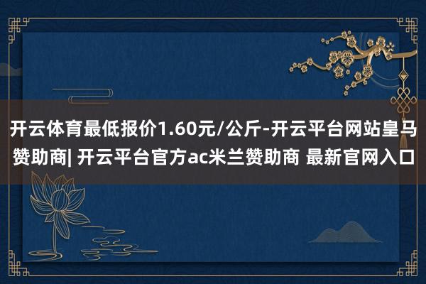 开云体育最低报价1.60元/公斤-开云平台网站皇马赞助商| 开云平台官方ac米兰赞助商 最新官网入口