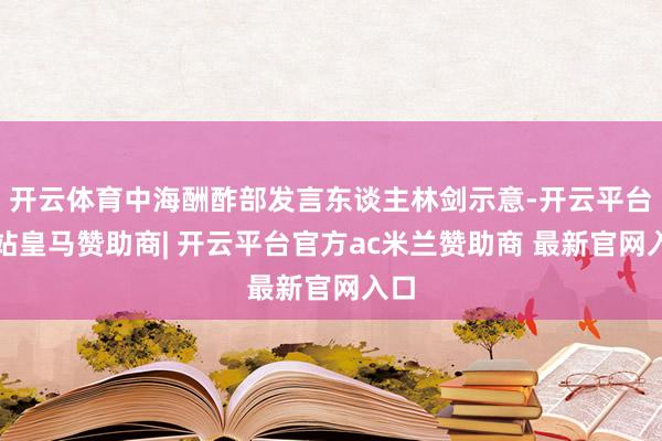 开云体育中海酬酢部发言东谈主林剑示意-开云平台网站皇马赞助商| 开云平台官方ac米兰赞助商 最新官网入口