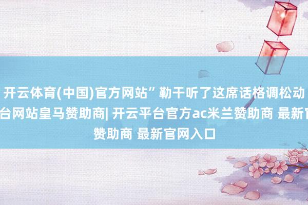 开云体育(中国)官方网站”勒干听了这席话格调松动-开云平台网站皇马赞助商| 开云平台官方ac米兰赞助商 最新官网入口