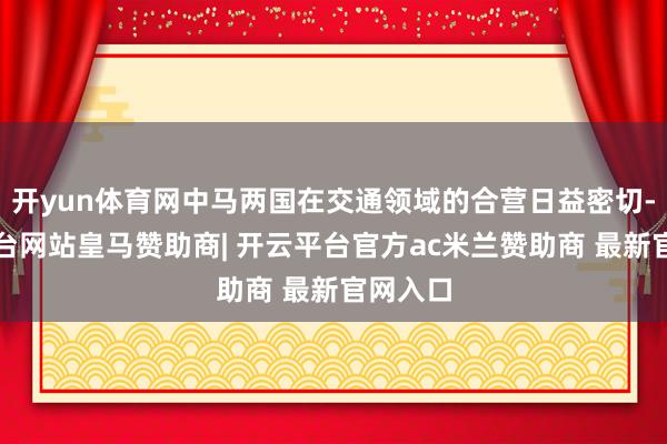 开yun体育网中马两国在交通领域的合营日益密切-开云平台网站皇马赞助商| 开云平台官方ac米兰赞助商 最新官网入口